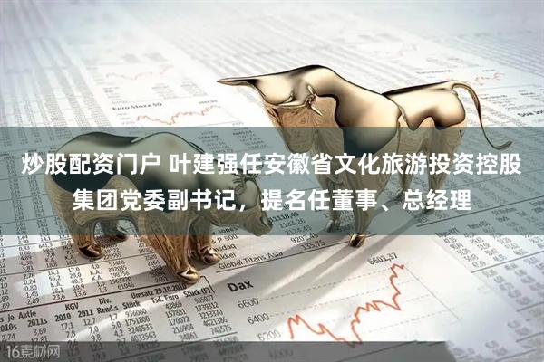炒股配资门户 叶建强任安徽省文化旅游投资控股集团党委副书记，提名任董事、总经理