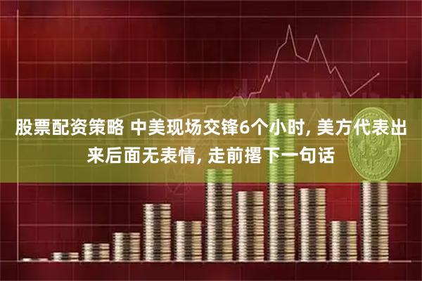 股票配资策略 中美现场交锋6个小时, 美方代表出来后面无表情, 走前撂下一句话