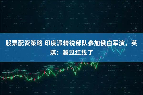 股票配资策略 印度派精锐部队参加俄白军演，英媒：越过红线了