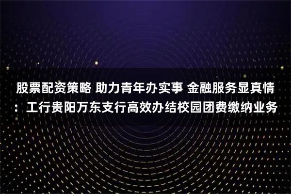 股票配资策略 助力青年办实事 金融服务显真情：工行贵阳万东支行高效办结校园团费缴纳业务