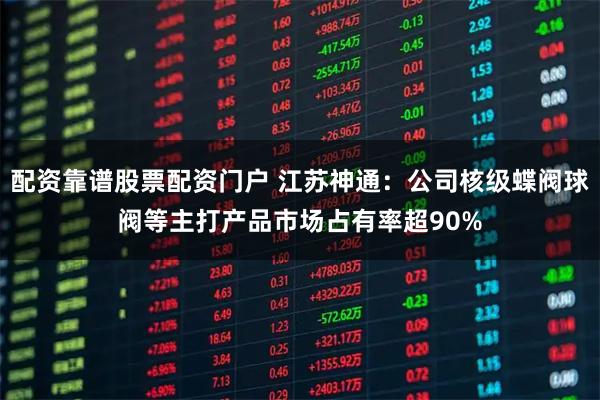 配资靠谱股票配资门户 江苏神通：公司核级蝶阀球阀等主打产品市场占有率超90%
