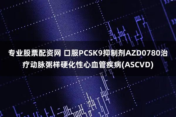 专业股票配资网 口服PCSK9抑制剂AZD0780治疗动脉粥样硬化性心血管疾病(ASCVD)