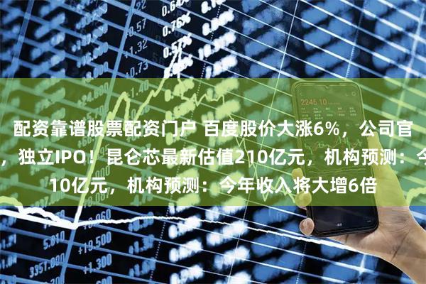 配资靠谱股票配资门户 百度股价大涨6%，公司官宣：分拆芯片业务，独立IPO！昆仑芯最新估值210亿元，机构预测：今年收入将大增6倍