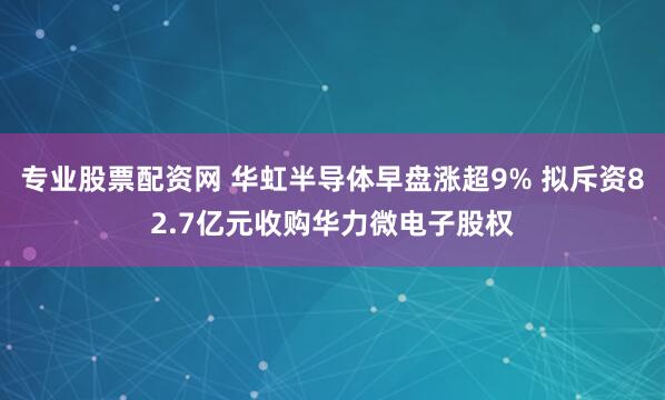 专业股票配资网 华虹半导体早盘涨超9% 拟斥资82.7亿元收购华力微电子股权