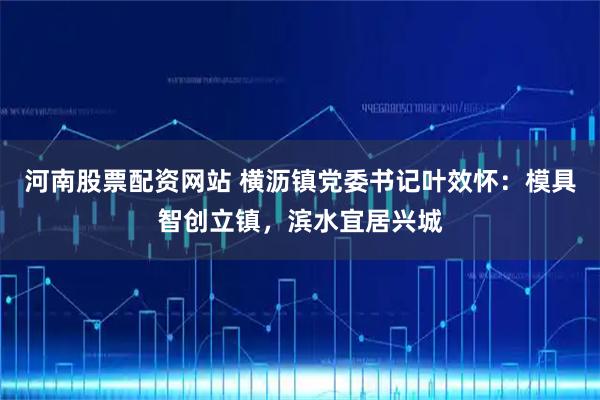 河南股票配资网站 横沥镇党委书记叶效怀：模具智创立镇，滨水宜居兴城