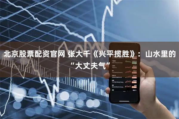 北京股票配资官网 张大千《兴平揽胜》：山水里的“大丈夫气”